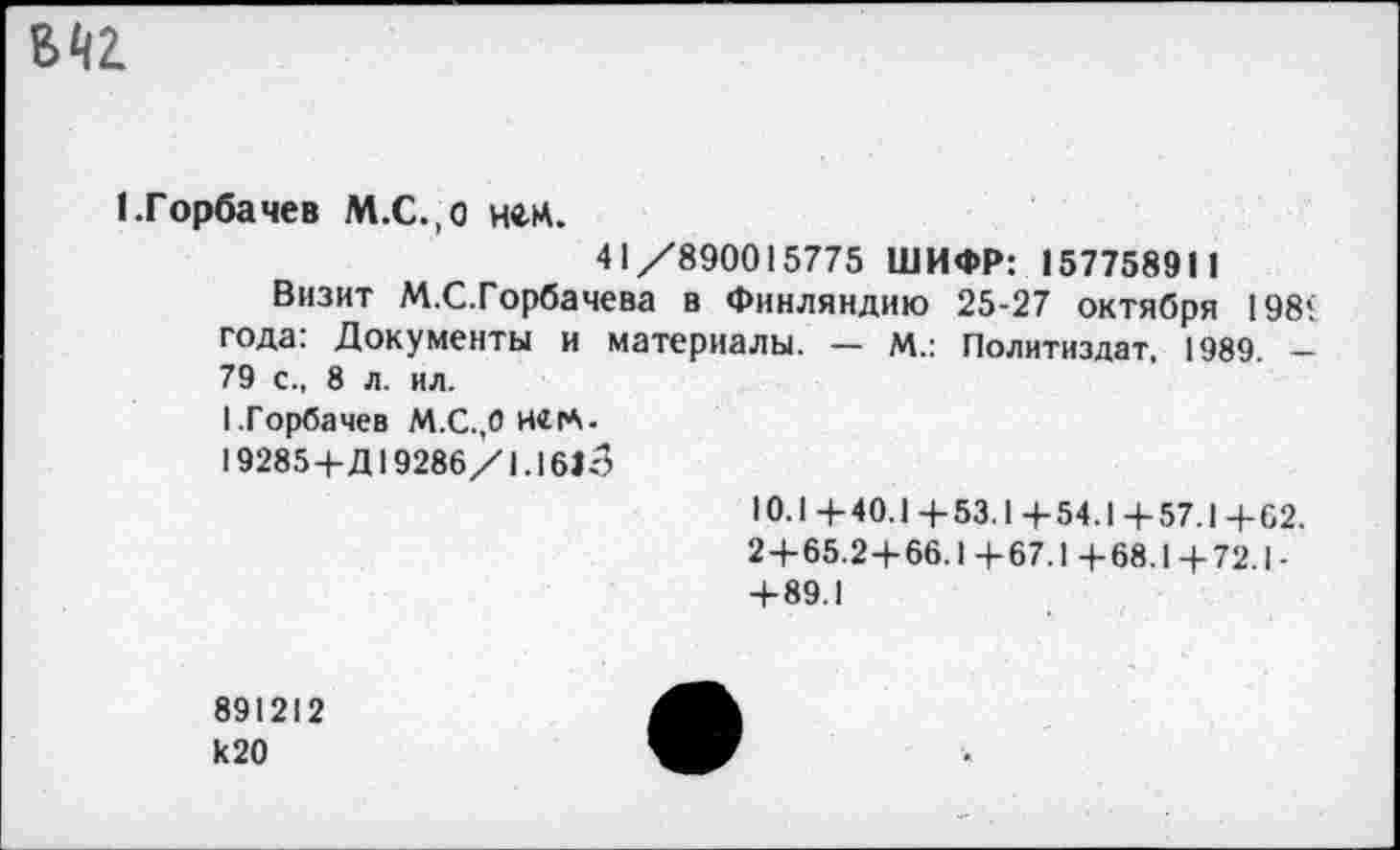 ﻿
1.Горбачев М.С.,о нец.
41/890015775 ШИФР: 157758911
Визит М.С.Горбачева в Финляндию 25-27 октября 198< года: Документы и материалы. — М.: Политиздат. 1989. -79 с., 8 л. ил.
I.Горбачев М.С..0 Н«|А-
19285+Д19286/1.1613
10.1+40.1+53.1+54.1+57.1+62.
2+65.2+66.1+67.1+68.1+72.1-+89.1
891212 к20